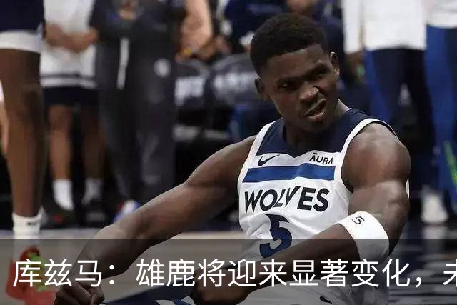 库兹马：雄鹿将迎来显著变化，未来几个月将大不相同